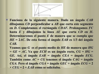 Funciona de la siguiente manera. Dado un ángulo  CAB  dibujamos  CD  perpendicular a  AB  que corta este segmento en  D . Completamos el rectángulo  CDAF . Prolongamos  FC  hasta  E  y dibujamos la línea  AE  que corta  CD  en  H . Determinaremos el punto  E  de manera que se cumpla que  HE  = 2 AC . De esta forma el ángulo  EAB  es 1/3 del ángulo  CAB .  Veamos que  G   es el punto medio de  HE  de manera que  HG  =  GE  =  AC . Ya que  ECH  es un ángulo recto,  CG  =  HG  =  GE . Así, el ángulo  EAB  = ángulo  CEA  = ángulo  ECG . También como  AC  =  CG  tenemos el ángulo  CAG  = ángulo  CGA . Pero el ángulo  CGA  = ángulo  GEC  + ángulo  ECG  = 2 ×  CEG  = 2 ×  EAB  como se solicitaba. 