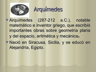 Arquímedes Arquímedes (287-212 a.C.), notable matemático e inventor griego, que escribió importantes obras sobre geometría plana y del espacio, aritmética y mecánica . Nació en Siracusa, Sicilia, y se educó en Alejandría, Egipto. 