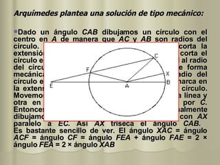Arquímedes plantea una solución de tipo mecánico:   Dado un ángulo  CAB  dibujamos un círculo con el centro en  A  de manera que  AC  y  AB  son radios del círculo. Desde  C  dibujamos una línea que corta la extensión de  AB  en  E . Vemos que esta línea corta el círculo en  F  y tiene la propiedad que  EF  es igual al radio del círculo. De nuevo esto puede hacerse de forma mecánica marcando una longitud igual al radio del círculo en la regla y moviéndola teniendo una marca en la extensión de  BA  y la segunda marca en el círculo. Movemos la regla manteniendo una marca en la línea y otra en el círculo hasta que la línea pase por  C . Entonces la línea  EC  ya está construida. Finalmente dibujamos desde  A  el radio  AX  del círculo con  AX  paralelo a  EC . Así  AX  triseca el ángulo  CAB .  Es bastante sencillo de ver. El ángulo  XAC  = ángulo  ACF  = ángulo  CF  = ángulo  FEA  + ángulo  FAE  = 2 × ángulo  FEA  = 2 × ángulo  XAB   