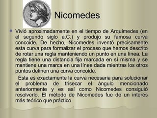 Nicomedes   Vivió aproximadamente en el tiempo de Arquímedes (en el segundo siglo a.C.) y produjo su famosa curva concoide. De hecho, Nicomedes inventó precisamente esta curva para formalizar el proceso que hemos descrito de rotar una regla manteniendo un punto en una línea. La regla tiene una distancia fija marcada en sí misma y se mantiene una marca en una línea dada mientras los otros puntos definen una curva concoide.  Ésta es exactamente la curva necesaria para solucionar el problema de trisecar el ángulo mencionado anteriormente y es así como Nicomedes consiguió resolverlo. El método de Nicomedes fue de un interés más teórico que práctico  