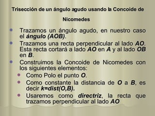 Trisección de un ángulo agudo usando la Concoide de Nicomedes   Trazamos un ángulo agudo, en nuestro caso el  ángulo (AOB) . Trazamos una recta   perpendicular al lado  AO . Esta recta cortará a lado  AO  en  A  y al lado  OB  en  B . Construimos la Concoide de Nicomedes con los siguientes elementos: Como Polo el punto  O . Como constante la distancia de  O  a  B , es decir  k=dist(O,B). Usaremos como  directriz , la recta que trazamos perpendicular al lado  AO 