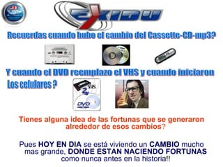 Tienes alguna idea de las fortunas que se generaron alrededor de esos cambios ? Pues  HOY EN DIA  se está viviendo un  CAMBIO  mucho mas grande,  DONDE ESTAN NACIENDO FORTUNAS  como nunca antes en la historia !! Recuerdas cuando hubo el cambio del Cassette-CD-mp3? Y cuando el DVD reemplazo el VHS y cuando iniciaron  Los celulares ? 