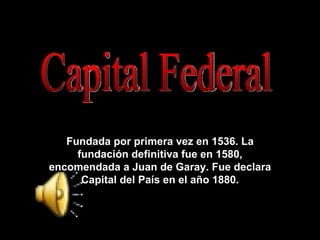 Fundada definitivamente en 1580 por Juan de Garay Capital Federal Fundada por primera vez en 1536. La fundación definitiva fue en 1580, encomendada a Juan de Garay. Fue declara Capital del País en el año 1880. 