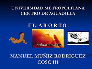 UNIVERSIDAD METROPOLITANA CENTRO DE AGUADILLA EL ABORTO MANUEL MUÑIZ RODRIGUEZ COSC 111 
