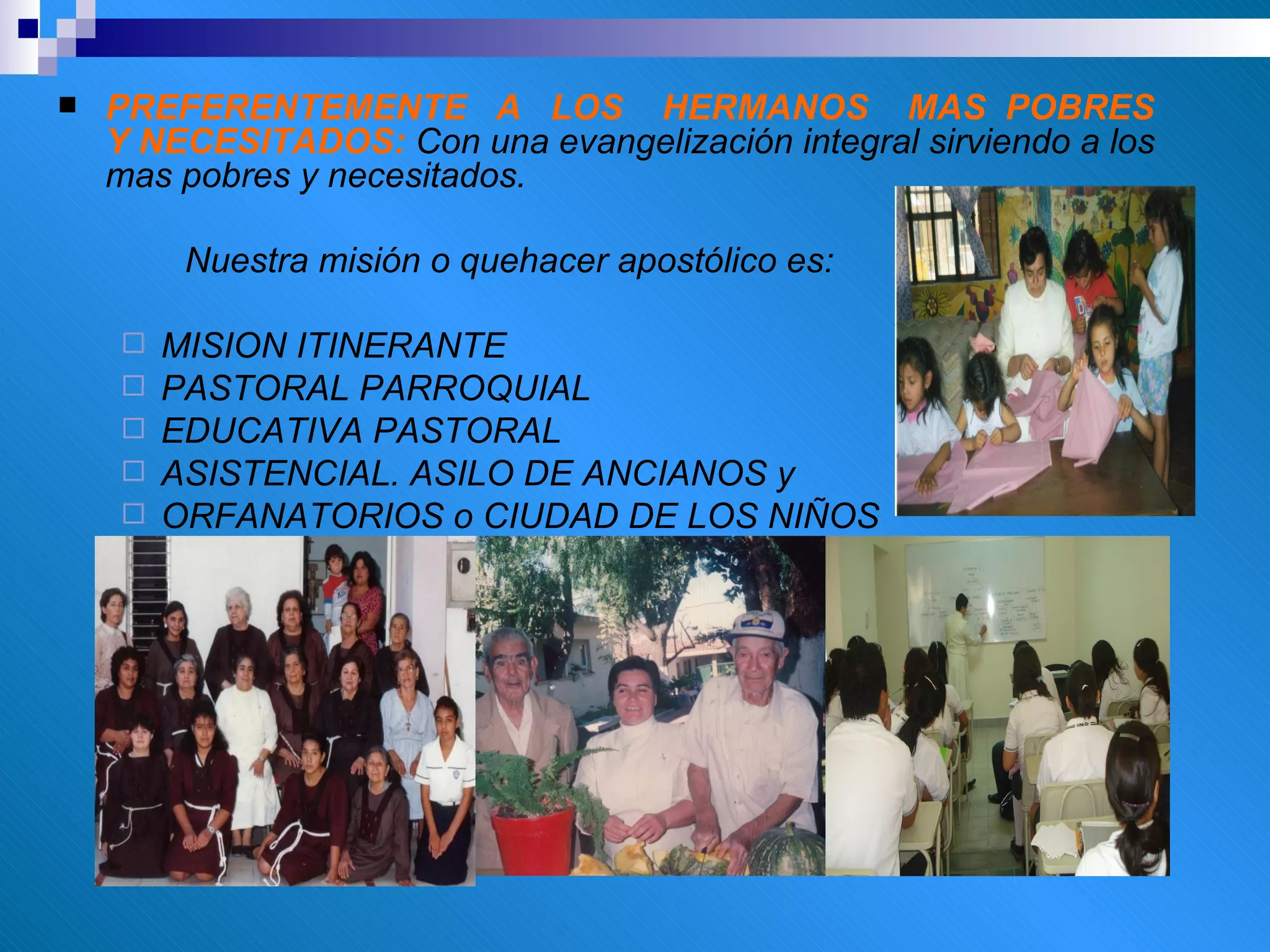 PREFERENTEMENTE  A  LOS  HERMANOS  MAS  POBRES  Y NECESITADOS:  Con una evangelización integral sirviendo a los mas pobres y necesitados. Nuestra misión o quehacer apostólico es: MISION ITINERANTE PASTORAL PARROQUIAL  EDUCATIVA PASTORAL  ASISTENCIAL. ASILO DE ANCIANOS y  ORFANATORIOS o CIUDAD DE LOS NIÑOS 