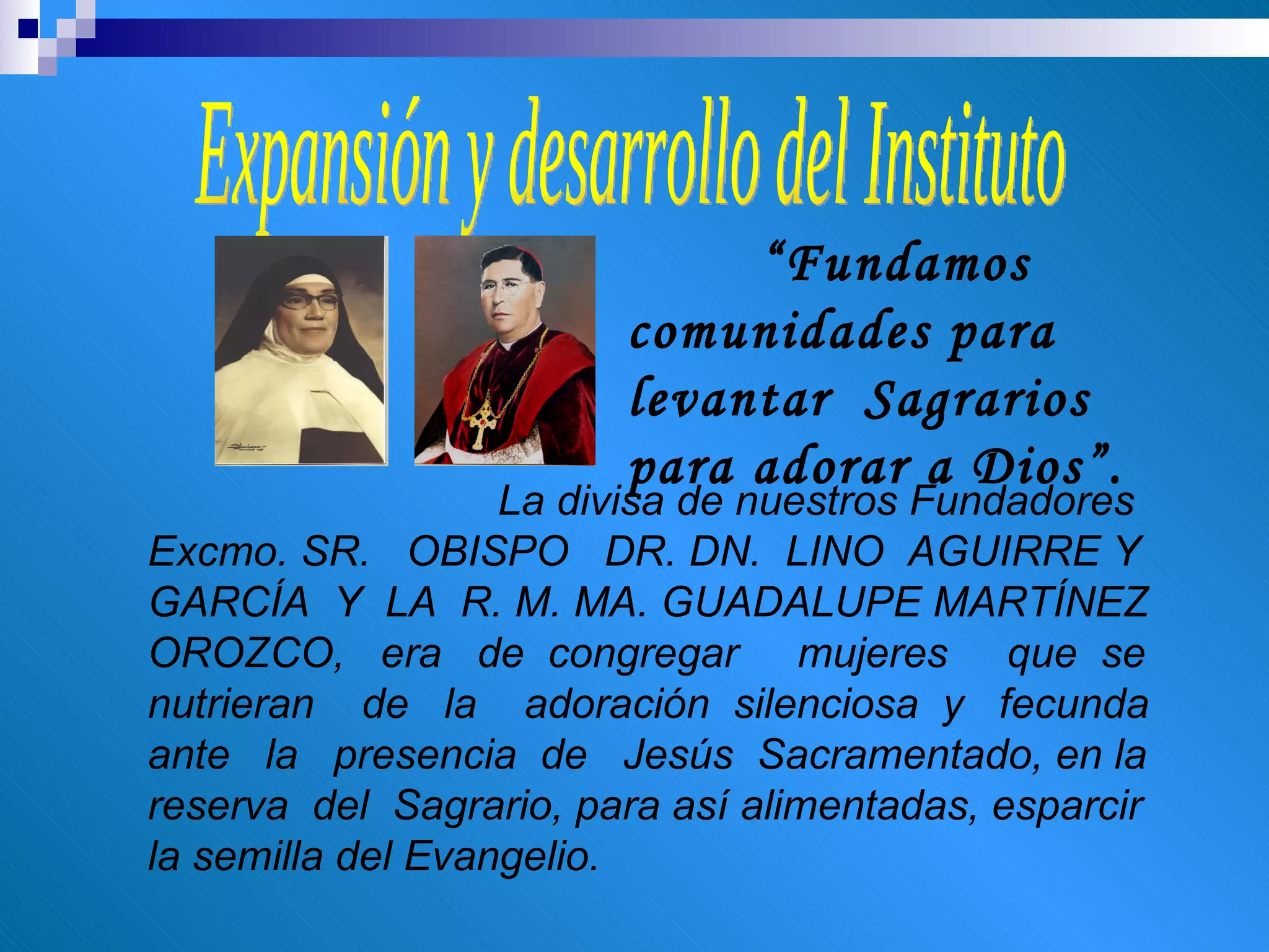Expansión y desarrollo del Instituto “ Fundamos comunidades para levantar  Sagrarios  para adorar a Dios”. La divisa de nuestros Fundadores Excmo. SR.  OBISPO  DR. DN.  LINO  AGUIRRE Y  GARCÍA  Y  LA  R. M. MA. GUADALUPE MARTÍNEZ OROZCO,  era  de  congregar  mujeres  que  se  nutrieran  de  la  adoración  silenciosa  y  fecunda  ante  la  presencia  de  Jesús  Sacramentado, en la reserva  del  Sagrario, para así alimentadas, esparcir la semilla del Evangelio. 