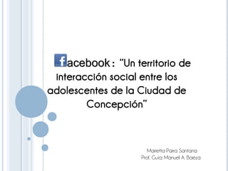     acebook: “Un territorio de
    acebook
 interacción social entre los
adolescentes de la Ciudad de
        Concepción”


                      Marietta Parra Santana
                   Prof. Guía: Manuel A. Baeza
 