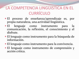 LA COMPETENCIA LINGÜíSTICA EN EL
CURRÍCULO
 El proceso de enseñanza/aprendizaje es, por
propia naturaleza, una actividad lingüística.
 El lenguaje como instrumento para la
comunicación, la reflexión, el conocimiento y el
disfrute.
 El lenguaje como instrumento para la búsqueda de
información.
 El lenguaje como instrumento para la convivencia.
 El lenguaje como instrumento de comprensión y
acción crítica.
 