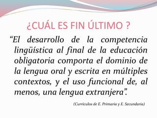 ¿CUÁL ES FIN ÚLTIMO ?
“El desarrollo de la competencia
lingüística al final de la educación
obligatoria comporta el dominio de
la lengua oral y escrita en múltiples
contextos, y el uso funcional de, al
menos, una lengua extranjera”.
(Currículos de E. Primaria y E. Secundaria)
 