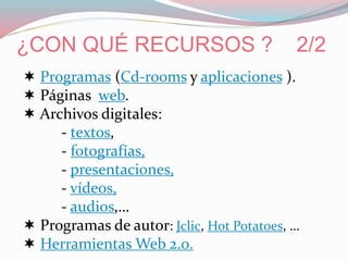 ¿CON QUÉ RECURSOS ? 2/2
 Programas (Cd-rooms y aplicaciones ).
 Páginas web.
 Archivos digitales:
- textos,
- fotografías,
- presentaciones,
- vídeos,
- audios,…
 Programas de autor: Jclic, Hot Potatoes, …
 Herramientas Web 2.0.
 