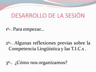 DESARROLLO DE LA SESIÓN
1º-. Para empezar…
2º-. Algunas reflexiones previas sobre la
Competencia Lingüística y las T.I.C.s .
3º-. ¿Cómo nos organizamos?
 