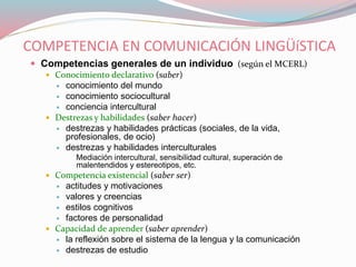 COMPETENCIA EN COMUNICACIÓN LINGÜíSTICA
 Competencias generales de un individuo (según el MCERL)
 Conocimiento declarativo (saber)
 conocimiento del mundo
 conocimiento sociocultural
 conciencia intercultural
 Destrezas y habilidades (saber hacer)
 destrezas y habilidades prácticas (sociales, de la vida,
profesionales, de ocio)
 destrezas y habilidades interculturales
Mediación intercultural, sensibilidad cultural, superación de
malentendidos y estereotipos, etc.
 Competencia existencial (saber ser)
 actitudes y motivaciones
 valores y creencias
 estilos cognitivos
 factores de personalidad
 Capacidad de aprender (saber aprender)
 la reflexión sobre el sistema de la lengua y la comunicación
 destrezas de estudio
 