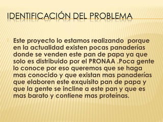    Este proyecto lo estamos realizando porque
    en la actualidad existen pocas panaderías
    donde se venden este pan de papa ya que
    solo es distribuido por el PRONAA .Poca gente
    lo conoce por eso queremos que se haga
    mas conocido y que existan mas panaderías
    que elaboren este exquisito pan de papa y
    que la gente se incline a este pan y que es
    mas barato y contiene mas proteínas.
 