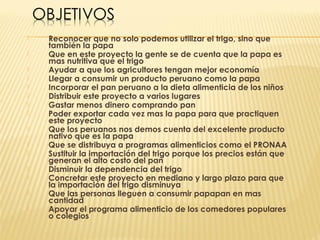    Reconocer que no solo podemos utilizar el trigo, sino que
    también la papa
   Que en este proyecto la gente se de cuenta que la papa es
    mas nutritiva que el trigo
   Ayudar a que los agricultores tengan mejor economía
   Llegar a consumir un producto peruano como la papa
   Incorporar el pan peruano a la dieta alimenticia de los niños
   Distribuir este proyecto a varios lugares
   Gastar menos dinero comprando pan
   Poder exportar cada vez mas la papa para que practiquen
    este proyecto
   Que los peruanos nos demos cuenta del excelente producto
    nativo que es la papa
   Que se distribuya a programas alimenticios como el PRONAA
   Sustituir la importación del trigo porque los precios están que
    generan el alto costo del pan
   Disminuir la dependencia del trigo
   Concretar este proyecto en mediano y largo plazo para que
    la importación del trigo disminuya
   Que las personas lleguen a consumir papapan en mas
    cantidad
   Apoyar el programa alimenticio de los comedores populares
    o colegios
 