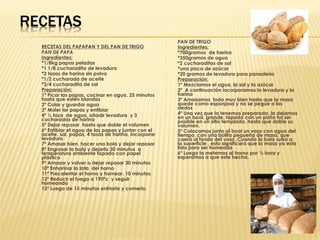    PAN DE TRIGO
   RECETAS DEL PAPAPAN Y DEL PAN DE TRIGO                 Ingredientes:
   PAN DE PAPA                                            *700gramos de harina
   Ingredientes:                                          *350gramos de agua
   *1/8kg papas peladas                                   *2 cucharaditas de sal
   *1 1/8 cucharadita de levadura                         *una pizca de azúcar
   *2 tazas de harina sin polvo                           *20 gramos de levadura para panadería
   *1/2 cucharada de aceite                               Preparación:
   *3/4 cucharadita de sal                                1º Mezclamos el agua, la sal y la azúcar
   Preparación:                                           2º A continuación incorporamos la levadura y la
   1º Picar las papas, cocinar en agua, 25 minutos         harina
    hasta que estén blandas                                3º Amasamos todo muy bien hasta que la masa
   2º Colar y guardar agua                                 quede como esponjosa y no se pegue a los
   3º Moler lar papas y entibiar                           dedos
   4º ½ taza de agua, añadir levadura y 3
                                                           4º Una vez que la tenemos preparada, la dejamos
    cucharadas de harina                                    en un bool, grande, tapado con un paño ha ser
                                                            posible en un sitio templado, hasta que doble su
   5º Dejar reposar hasta que doble el volumen             volumen.
   6º Entibiar el agua de las papas y juntar con el       5º Colocamos junto al bool un vaso con agua del
    aceite, sal, papas, 4 tazas de harina, incorporar       tiempo, con una bolita pequeña de masa, que
    levadura                                                caerá al fondo del vaso .Cuando la bola suba a
   7º Amasar bien, hacer una bola y dejar reposar          la superficie , esto significara que la masa ya esta
   8º Engrasar la bola y dejarlo 30 minutos a              lista para ser horneada
    temperatura ambiente tapado con papel                  6º Luego la metemos al horno por ½ hora y
    plástico                                                esperamos a que este hecha.
   9º Amasar y volver a dejar reposar 30 minutos
   10º Enharinar la lata del horno
   11º Precalentar el horno y hornear, 10 minutos
   12º Reducir el fuego a 190ºc y seguir
    horneando
   13º Luego de 15 minutos enfriarlo y comerlo.
 