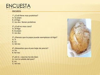    ENCUESTA

   1º ¿Cuál tiene mas proteínas?
   A. la papa
   B. el trigo
   C. los dos tienen proteínas

   2º ¿Cuál es mas caro?
   A. el trigo
   B. la papa
   C. los dos

   3º ¿Piensas que la papa puede reemplazar al trigo?
   A. si
   B. no
   C. tal vez

   4º ¿Desearías que el pan baje de precio?
   A. no
   B. tal vez

   5º ¿En tu casa les ha ido bien
   A. con la subida del pan?
   B. no
   C. tal vez
 