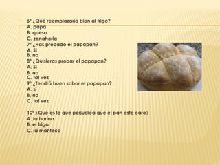    6º ¿Qué reemplazaría bien al trigo?
   A. papa
   B. queso
   C. zanahoria
   7º ¿Has probado el papapan?
   A. Si
    B. no
   8º ¿Quisieras probar el papapan?
   A. Si
   B. no
    C. tal vez
   9º ¿Tendrá buen sabor el papapan?
   A. si
   B. no
   C. tal vez

   10º ¿Qué es lo que perjudica que el pan este caro?
   A. la harina
   B. el trigo
   C. la manteca
 