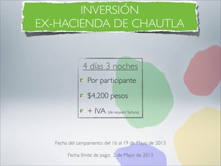 INVERSIÓN
EX-HACIENDA DE CHAUTLA


              4 días 3 noches
                Por participante
                $4,200 pesos
                + IVA (de requerir factura)



  Fecha del campamento: del 16 al 19 de Mayo de 2013

       Fecha límite de pago: 2 de Mayo de 2013
 