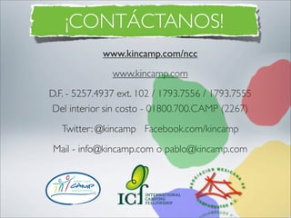 ¡CONTÁCTANOS!
             www.kincamp.com/ncc
               www.kincamp.com
D.F. - 5257.4937 ext. 102 / 1793.7556 / 1793.7555
Del interior sin costo - 01800.700.CAMP (2267)
   Twitter: @kincamp Facebook.com/kincamp
Mail - info@kincamp.com o pablo@kincamp.com
 