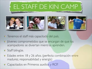 EL STAFF DE KIN CAMP



Tenemos el staff más capacitado del país.
Jóvenes comprometidos que se encargan de que los
acampadores se diviertan mientras aprenden.
Staff bilingüe.
Edades entre 18 y 26 años. (perfecta combinación entre
madurez, responsabilidad y energía)
Capacitados en Primeros auxilios y RCP.
 