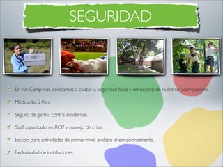 SEGURIDAD



En Kin Camp nos dedicamos a cuidar la seguridad física y emocional de nuestros acampadores.

Médico las 24hrs.

Seguro de gastos contra accidentes.

Staff capacitado en RCP y manejo de crisis.

Equipo para actividades de primer nivel avalado internacionalmente.

Exclusividad de instalaciones.
 