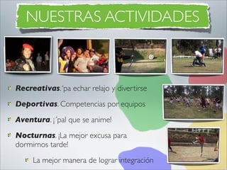 NUESTRAS ACTIVIDADES



Recreativas. ‘pa echar relajo y divertirse
Deportivas. Competencias por equipos
Aventura. ¡´pal que se anime!
Nocturnas. ¡La mejor excusa para
dormirnos tarde!
     La mejor manera de lograr integración
 