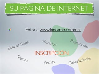 SU PÁGINA DE INTERNET

                Entra a www.kincamp.com/ncc

                        Hora         R eg
              Ro pa         rios         lame
         de                                     nto
L   ista
         Seg
                      INSCRIPCIÓN
            uro                                nes
                           echas     ancelacio
                         F          C
 