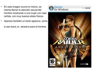 ●
    En esta imagen ocurre lo mismo, se
    intenta llamar la atención sexual del
    hombre mostrando a una mujer con ropa
    ceñida, con muy buenos dotes físicos.
●
    Aparece también un tanto agresiva, como

    si eso fuera un atractivo para el hombre.
 