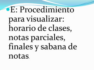 E: Procedimiento
para visualizar:
horario de clases,
notas parciales,
finales y sabana de
notas.
 