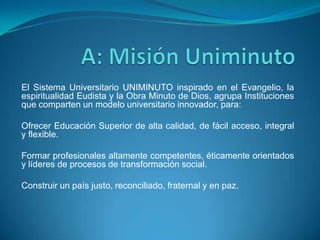 El Sistema Universitario UNIMINUTO inspirado en el Evangelio, la
espiritualidad Eudista y la Obra Minuto de Dios, agrupa Instituciones
que comparten un modelo universitario innovador, para:

Ofrecer Educación Superior de alta calidad, de fácil acceso, integral
y flexible.

Formar profesionales altamente competentes, éticamente orientados
y líderes de procesos de transformación social.

Construir un país justo, reconciliado, fraternal y en paz.
 