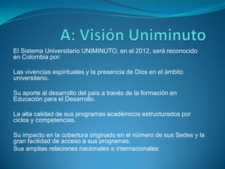 El Sistema Universitario UNIMINUTO, en el 2012, será reconocido
en Colombia por:

Las vivencias espirituales y la presencia de Dios en el ámbito
universitario.

Su aporte al desarrollo del país a través de la formación en
Educación para el Desarrollo.

La alta calidad de sus programas académicos estructurados por
ciclos y competencias.

Su impacto en la cobertura originado en el número de sus Sedes y la
gran facilidad de acceso a sus programas.
Sus amplias relaciones nacionales e internacionales  .
 