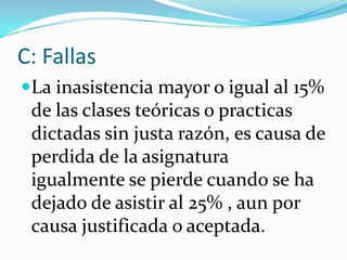 C: Fallas
La inasistencia mayor o igual al 15%
 de las clases teóricas o practicas
 dictadas sin justa razón, es causa de
 perdida de la asignatura
 igualmente se pierde cuando se ha
 dejado de asistir al 25% , aun por
 causa justificada o aceptada.
 