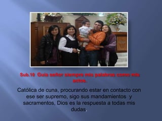 Sub.10 Guía señor siempre mis palabras como mis
                      actos.
Católica de cuna, procurando estar en contacto con
   ese ser supremo, sigo sus mandamientos y
  sacramentos, Dios es la respuesta a todas mis
                      dudas.
 