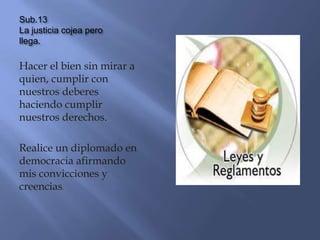 Sub.13
La justicia cojea pero
llega.

Hacer el bien sin mirar a
quien, cumplir con
nuestros deberes
haciendo cumplir
nuestros derechos.

Realice un diplomado en
democracia afirmando
mis convicciones y
creencias.
 