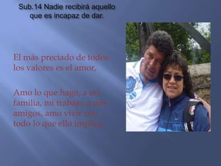 Sub.14 Nadie recibirá aquello
    que es incapaz de dar.




El más preciado de todos
los valores es el amor,

Amo lo que hago, a mi
familia, mi trabajo, a mis
amigos, amo vivir con
todo lo que ello implica.
 