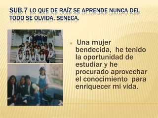 SUB.7 LO QUE DE RAÍZ SE APRENDE NUNCA DEL
TODO SE OLVIDA. SENECA.



                       Una mujer
                       bendecida, he tenido
                       la oportunidad de
                       estudiar y he
                       procurado aprovechar
                       el conocimiento para
                       enriquecer mi vida.
 