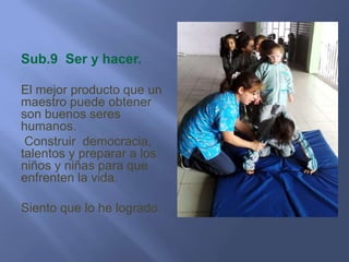 Sub.9 Ser y hacer.

El mejor producto que un
maestro puede obtener
son buenos seres
humanos.
 Construir democracia,
talentos y preparar a los
niños y niñas para que
enfrenten la vida.

Siento que lo he logrado.
 