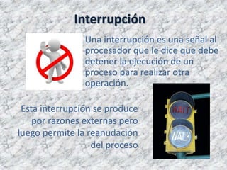 Interrupción
                Una interrupción es una señal al
                procesador que le dice que debe
                detener la ejecución de un
                proceso para realizar otra
                operación.

 Esta interrupción se produce
    por razones externas pero
luego permite la reanudación
                  del proceso
 