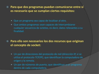    Para que dos programas puedan comunicarse entre sí
    es necesario que se cumplan ciertos requisitos:

     Que un programa sea capaz de localizar al otro.
     Que ambos programas sean capaces de intercambiarse
      cualquier secuencia de octetos, es decir, datos relevantes a su
      finalidad.


   Para ello son necesarios los dos recursos que originan
    el concepto de socket:

     Un par de direcciones del protocolo de red (dirección IP, si se
      utiliza el protocolo TCP/IP), que identifican la computadora de
      origen y la remota.
     Un par de números de puerto, que identifican a un programa
      dentro de cada computadora.
 