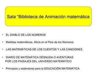 Sala “Biblioteca de Animación matemática


• EL DIABLO DE LOS NÚMEROS

• Malditas matemáticas. Alicia en el País de los Números

• LAS MATEMÁTICAS DE LOS CUENTOS Y LAS CANCIONES

• DIARIO DE MATEMÁTICA DESNUDA O AVENTURAS
  POR LOS PAISAJES DEL UNIVERSO MATEMÁTICO

• Principios y estándares para la EDUCACIÓN MATEMÁTICA
 