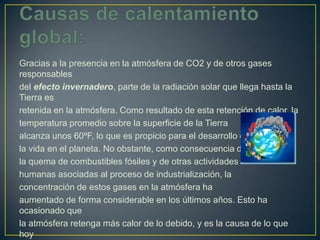 Gracias a la presencia en la atmósfera de CO2 y de otros gases
responsables
del efecto invernadero, parte de la radiación solar que llega hasta la
Tierra es
retenida en la atmósfera. Como resultado de esta retención de calor, la
temperatura promedio sobre la superficie de la Tierra
alcanza unos 60ºF, lo que es propicio para el desarrollo de
la vida en el planeta. No obstante, como consecuencia de
la quema de combustibles fósiles y de otras actividades
humanas asociadas al proceso de industrialización, la
concentración de estos gases en la atmósfera ha
aumentado de forma considerable en los últimos años. Esto ha
ocasionado que
la atmósfera retenga más calor de lo debido, y es la causa de lo que
hoy
 