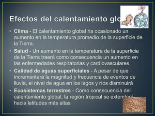 • Clima - El calentamiento global ha ocasionado un
  aumento en la temperatura promedio de la superficie de
  la Tierra.
• Salud - Un aumento en la temperatura de la superficie
  de la Tierra traerá como consecuencia un aumento en
  las enfermedades respiratorias y cardiovasculares
• Calidad de aguas superficiales - A pesar de que
  incrementará la magnitud y frecuencia de eventos de
  lluvia, el nivel de agua en los lagos y ríos disminuirá
• Ecosistemas terrestres - Como consecuencia del
  calentamiento global, la región tropical se extenderá
  hacia latitudes más altas
 