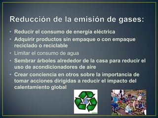 • Reducir el consumo de energía eléctrica
• Adquirir productos sin empaque o con empaque
  reciclado o reciclable
• Limitar el consumo de agua
• Sembrar árboles alrededor de la casa para reducir el
  uso de acondicionadores de aire
• Crear conciencia en otros sobre la importancia de
  tomar acciones dirigidas a reducir el impacto del
  calentamiento global
 