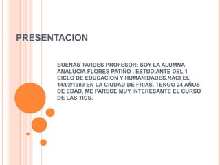 PRESENTACION

      BUENAS TARDES PROFESOR: SOY LA ALUMNA
      ANALUCIA FLORES PATIÑO , ESTUDIANTE DEL 1
      CICLO DE EDUCACION Y HUMANIDADES,NACI EL
      14/02/1989 EN LA CIUDAD DE FRIAS, TENGO 24 AÑOS
      DE EDAD, ME PARECE MUY INTERESANTE EL CURSO
      DE LAS TICS.
 
