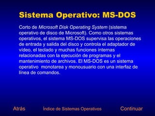 Sistema Operativo: MS-DOS
  Corto de Microsoft Disk Operating System (sistema
  operativo de disco de Microsoft). Como otros sistemas
  operativos, el sistema MS-DOS supervisa las operaciones
  de entrada y salida del disco y controla el adaptador de
  vídeo, el teclado y muchas funciones internas
  relacionadas con la ejecución de programas y el
  mantenimiento de archivos. El MS-DOS es un sistema
  operativo monotarea y monousuario con una interfaz de
  línea de comandos.




Atrás        Índice de Sistemas Operativos      Continuar
 
