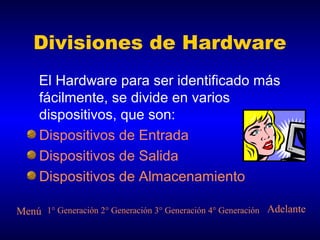 Divisiones de Hardware
     El Hardware para ser identificado más
     fácilmente, se divide en varios
     dispositivos, que son:
     Dispositivos de Entrada
     Dispositivos de Salida
     Dispositivos de Almacenamiento

Menú 1° Generación 2° Generación 3° Generación 4° Generación Adelante
 