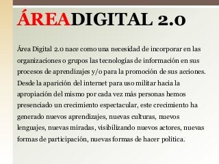 ÁREADIGITAL 2.0
Área Digital 2.0 nace como una necesidad de incorporar en las

organizaciones o grupos las tecnologías de información en sus
procesos de aprendizajes y/o para la promoción de sus acciones.
Desde la aparición del internet para uso militar hacia la

apropiación del mismo por cada vez más personas hemos
presenciado un crecimiento espectacular, este crecimiento ha
generado nuevos aprendizajes, nuevas culturas, nuevos
lenguajes, nuevas miradas, visibilizando nuevos actores, nuevas
formas de participación, nuevas formas de hacer política.

 