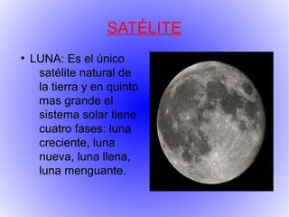 SATÉLITE
●
    LUNA: Es el único
     satélite natural de
     la tierra y en quinto
     mas grande el
     sistema solar tiene
     cuatro fases: luna
     creciente, luna
     nueva, luna llena,
     luna menguante.
 