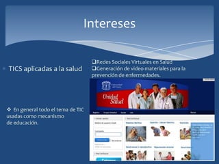 Intereses
Redes Sociales Virtuales en Salud
TICS aplicadas a la salud Generación de video materiales para la
prevención de enfermedades.
En general todo el tema de TIC
usadas como mecanismo
de educación.