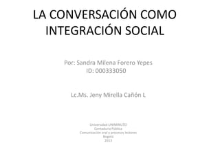 LA CONVERSACIÓN COMO
  INTEGRACIÓN SOCIAL

    Por: Sandra Milena Forero Yepes
            ID: 000333050


      Lc.Ms. Jeny Mirella Cañón L



              Universidad UNIMINUTO
                 Contaduría Pública
         Comunicación oral y procesos lectores
                       Bogotá
                        2013
 